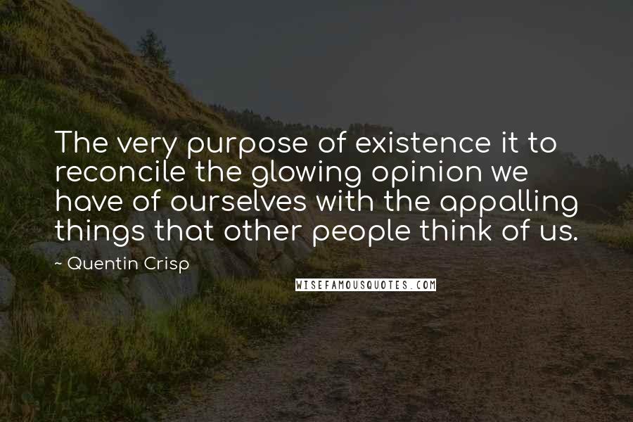 Quentin Crisp Quotes: The very purpose of existence it to reconcile the glowing opinion we have of ourselves with the appalling things that other people think of us.