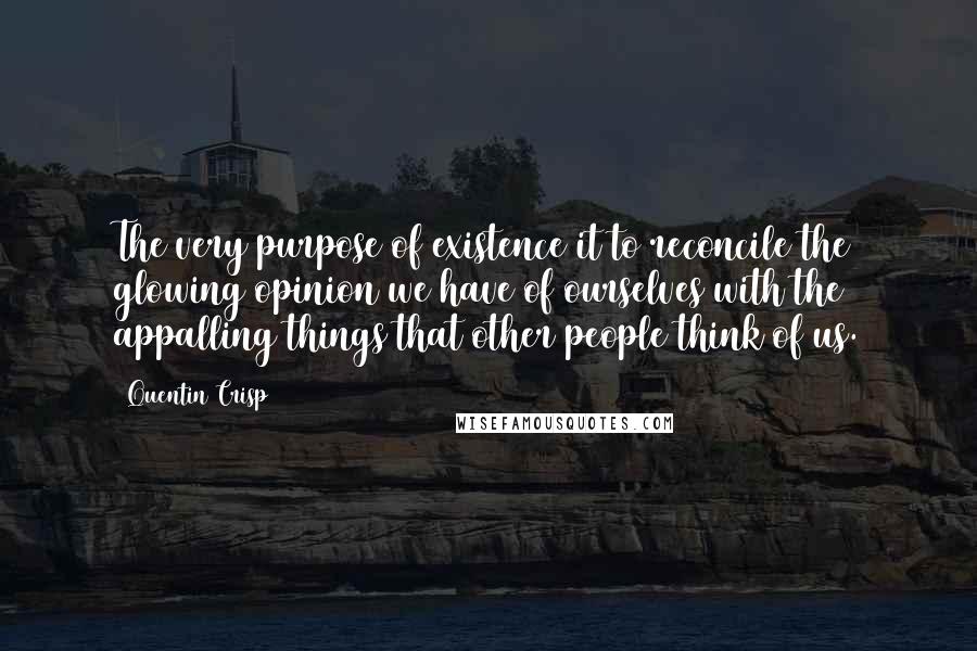 Quentin Crisp Quotes: The very purpose of existence it to reconcile the glowing opinion we have of ourselves with the appalling things that other people think of us.