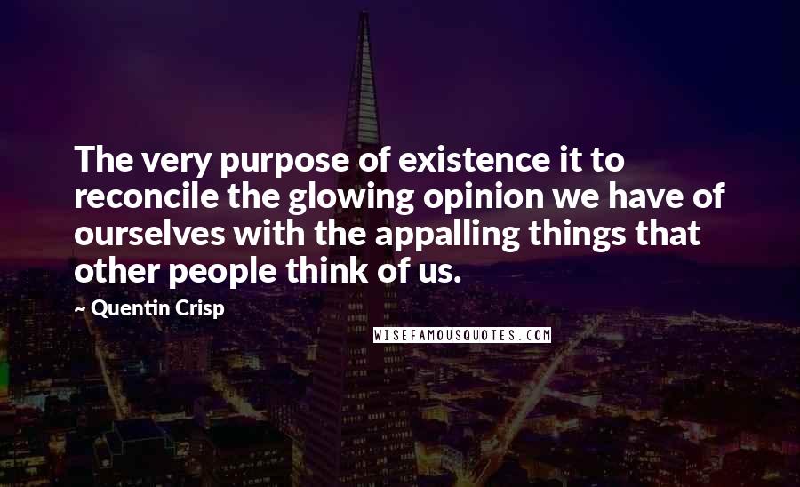 Quentin Crisp Quotes: The very purpose of existence it to reconcile the glowing opinion we have of ourselves with the appalling things that other people think of us.