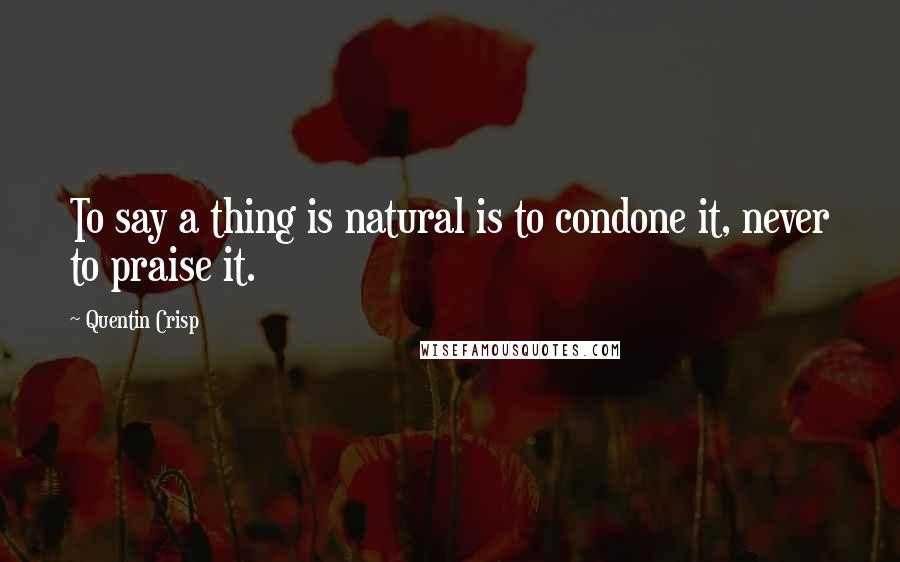 Quentin Crisp Quotes: To say a thing is natural is to condone it, never to praise it.