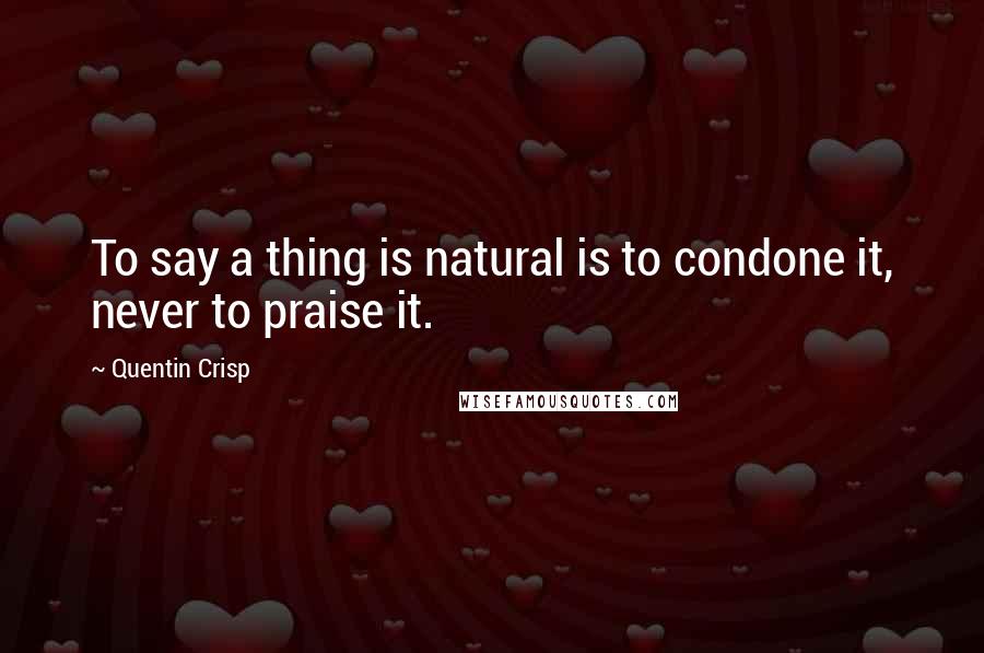 Quentin Crisp Quotes: To say a thing is natural is to condone it, never to praise it.