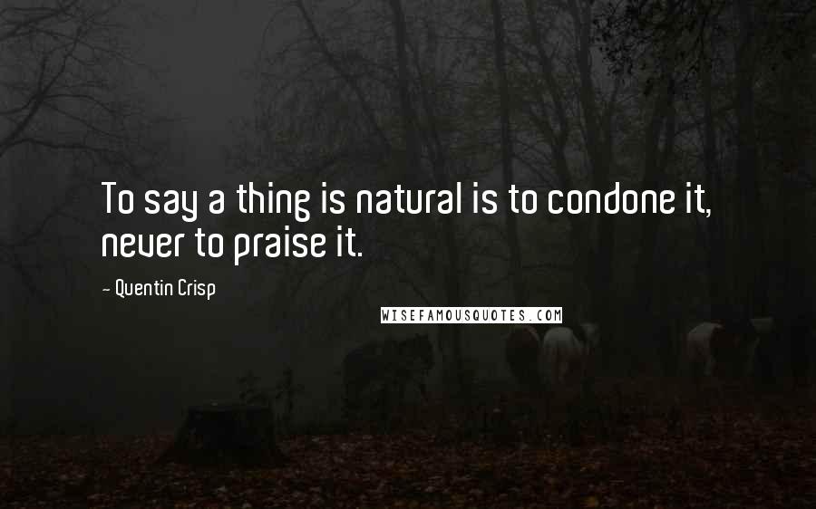 Quentin Crisp Quotes: To say a thing is natural is to condone it, never to praise it.