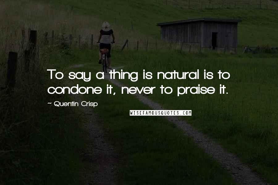 Quentin Crisp Quotes: To say a thing is natural is to condone it, never to praise it.