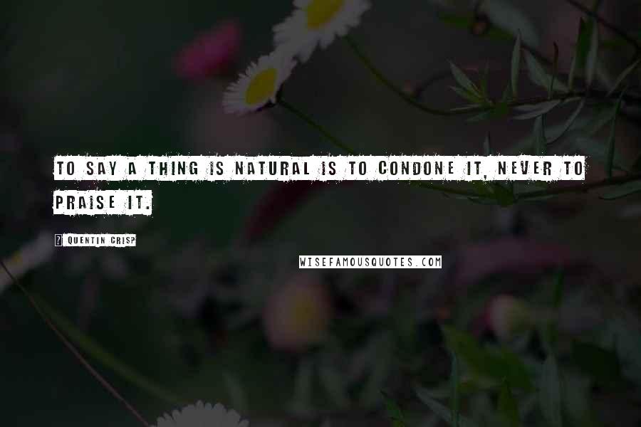 Quentin Crisp Quotes: To say a thing is natural is to condone it, never to praise it.
