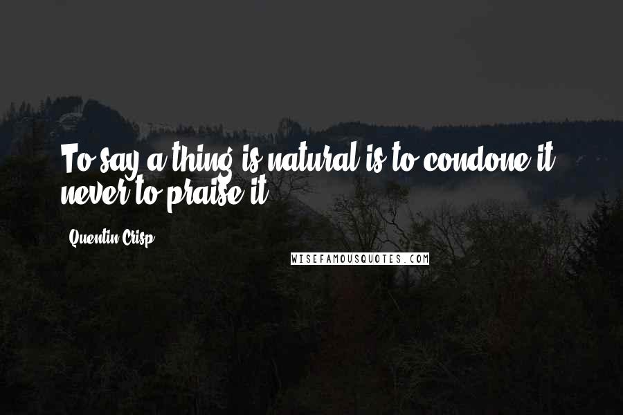Quentin Crisp Quotes: To say a thing is natural is to condone it, never to praise it.
