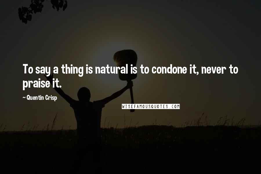 Quentin Crisp Quotes: To say a thing is natural is to condone it, never to praise it.