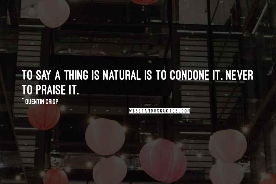 Quentin Crisp Quotes: To say a thing is natural is to condone it, never to praise it.