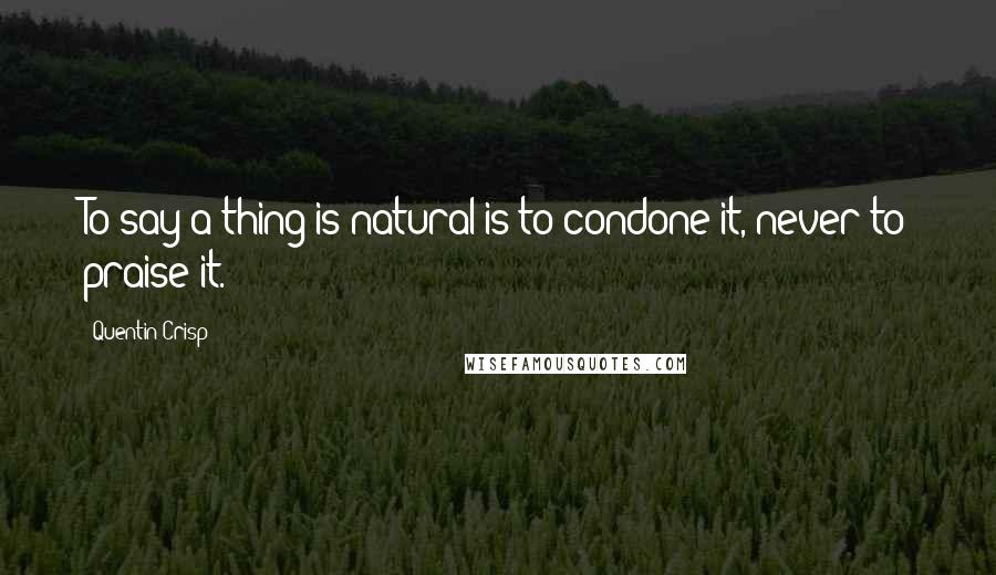 Quentin Crisp Quotes: To say a thing is natural is to condone it, never to praise it.