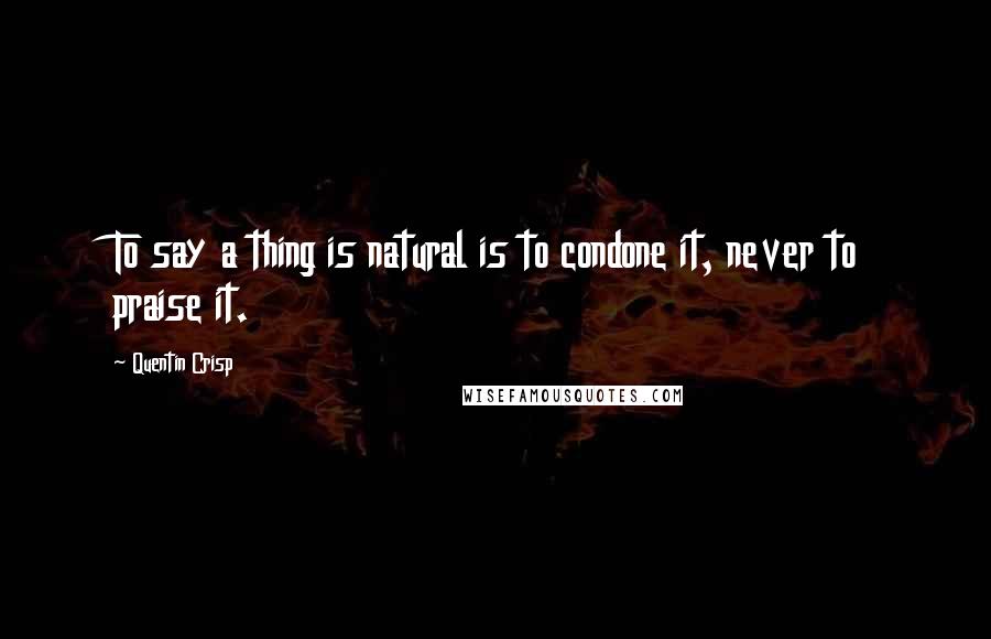 Quentin Crisp Quotes: To say a thing is natural is to condone it, never to praise it.