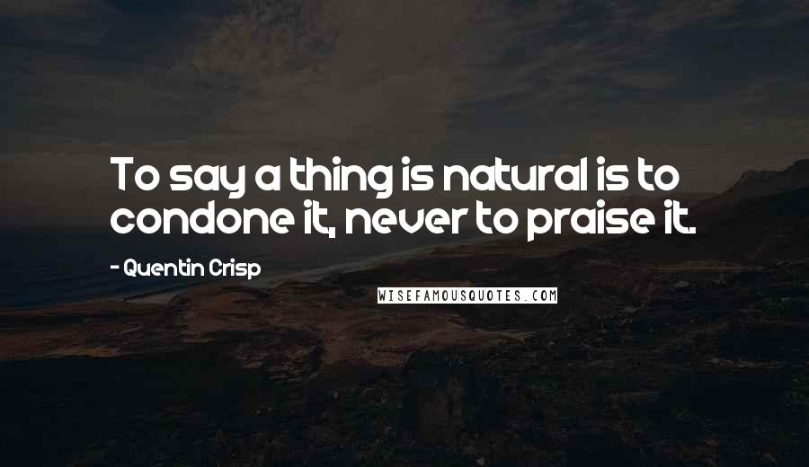 Quentin Crisp Quotes: To say a thing is natural is to condone it, never to praise it.