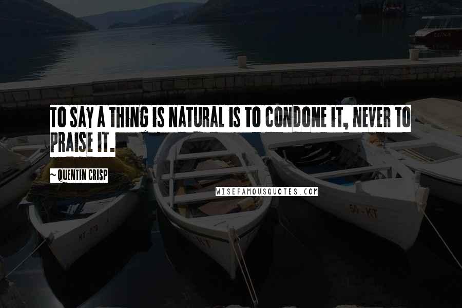 Quentin Crisp Quotes: To say a thing is natural is to condone it, never to praise it.