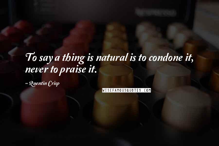 Quentin Crisp Quotes: To say a thing is natural is to condone it, never to praise it.
