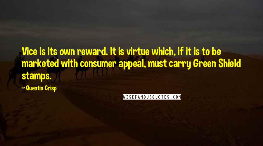 Quentin Crisp Quotes: Vice is its own reward. It is virtue which, if it is to be marketed with consumer appeal, must carry Green Shield stamps.