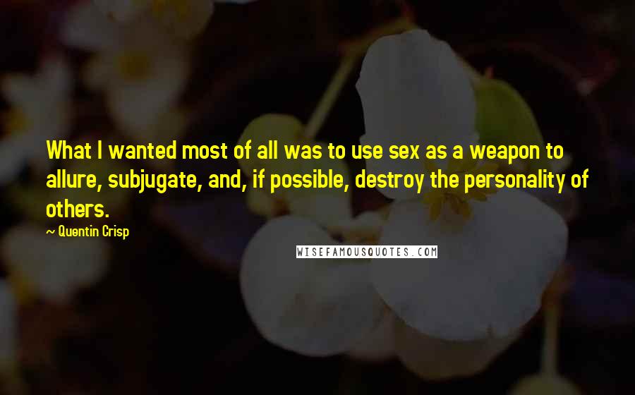 Quentin Crisp Quotes: What I wanted most of all was to use sex as a weapon to allure, subjugate, and, if possible, destroy the personality of others.