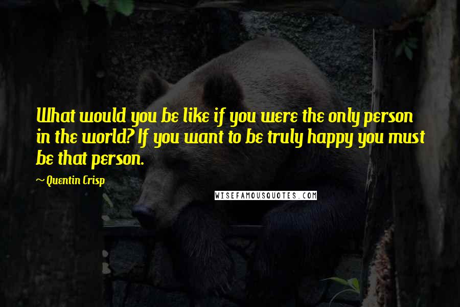 Quentin Crisp Quotes: What would you be like if you were the only person in the world? If you want to be truly happy you must be that person.