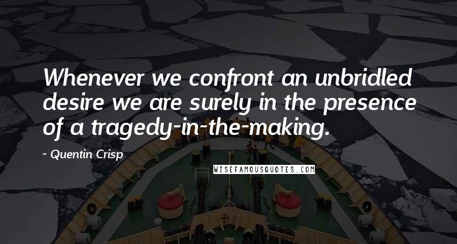 Quentin Crisp Quotes: Whenever we confront an unbridled desire we are surely in the presence of a tragedy-in-the-making.