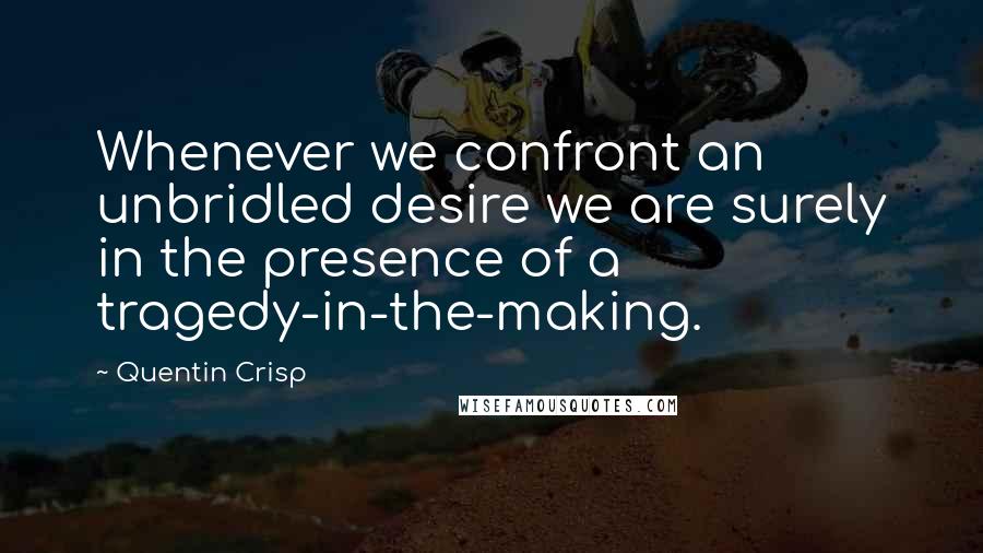 Quentin Crisp Quotes: Whenever we confront an unbridled desire we are surely in the presence of a tragedy-in-the-making.