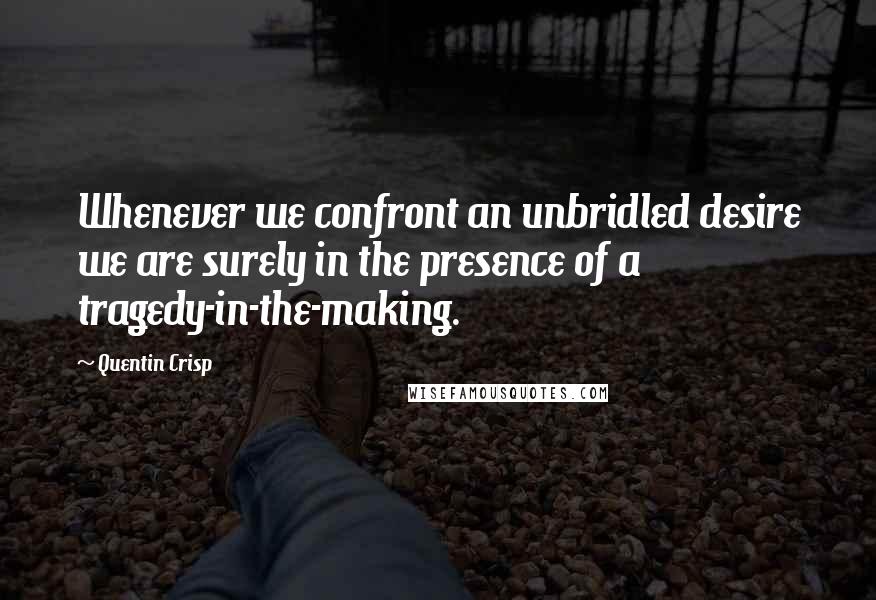 Quentin Crisp Quotes: Whenever we confront an unbridled desire we are surely in the presence of a tragedy-in-the-making.