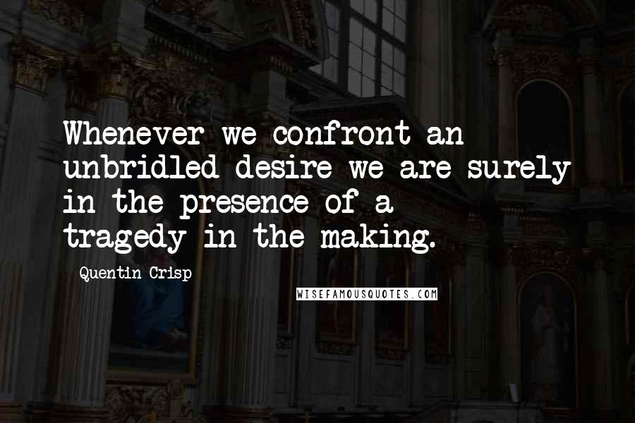 Quentin Crisp Quotes: Whenever we confront an unbridled desire we are surely in the presence of a tragedy-in-the-making.