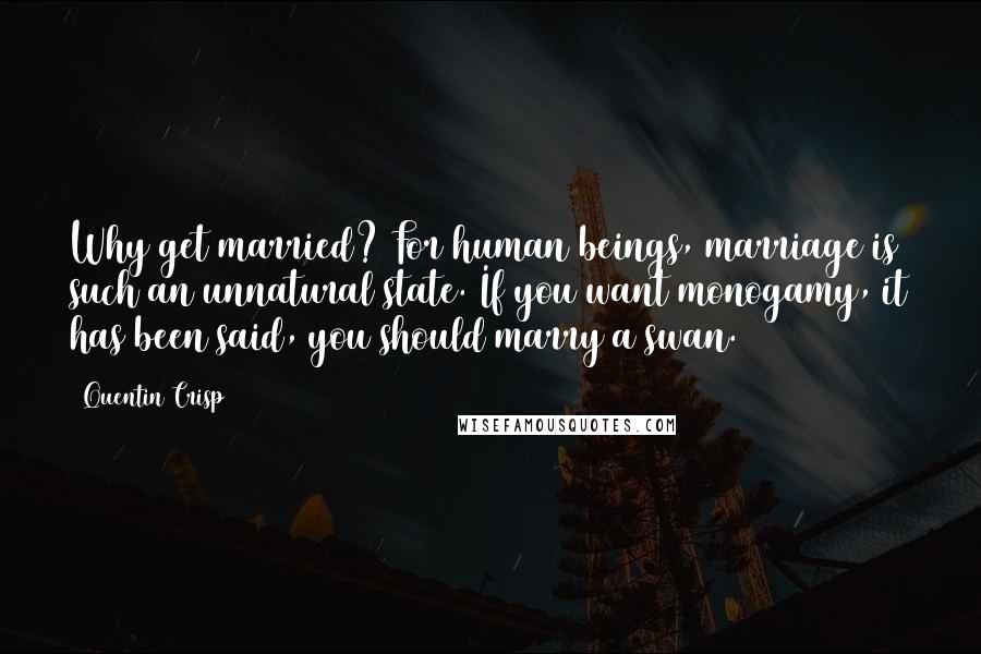 Quentin Crisp Quotes: Why get married? For human beings, marriage is such an unnatural state. If you want monogamy, it has been said, you should marry a swan.