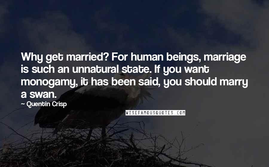 Quentin Crisp Quotes: Why get married? For human beings, marriage is such an unnatural state. If you want monogamy, it has been said, you should marry a swan.