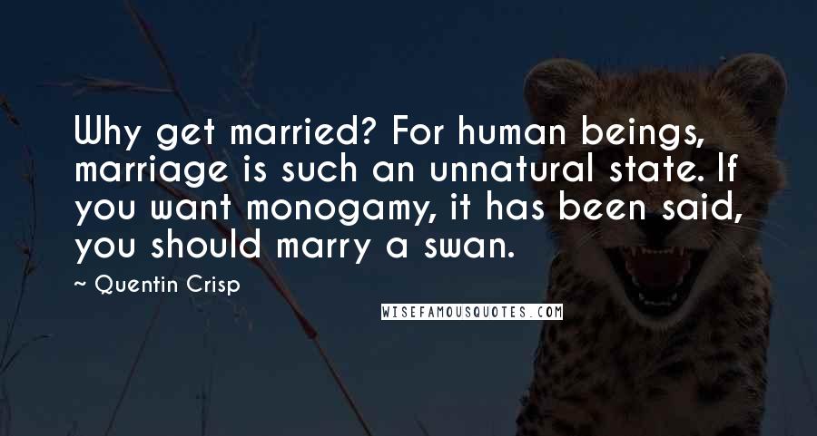 Quentin Crisp Quotes: Why get married? For human beings, marriage is such an unnatural state. If you want monogamy, it has been said, you should marry a swan.