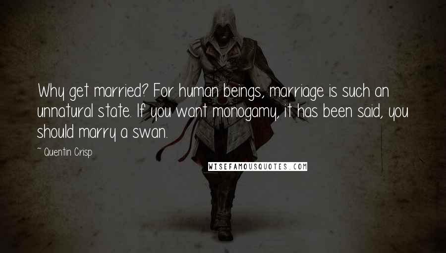 Quentin Crisp Quotes: Why get married? For human beings, marriage is such an unnatural state. If you want monogamy, it has been said, you should marry a swan.