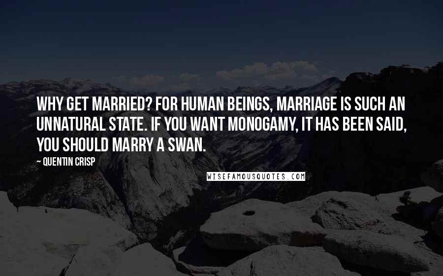 Quentin Crisp Quotes: Why get married? For human beings, marriage is such an unnatural state. If you want monogamy, it has been said, you should marry a swan.