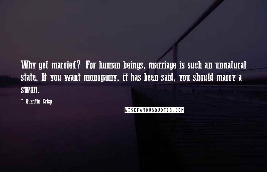 Quentin Crisp Quotes: Why get married? For human beings, marriage is such an unnatural state. If you want monogamy, it has been said, you should marry a swan.