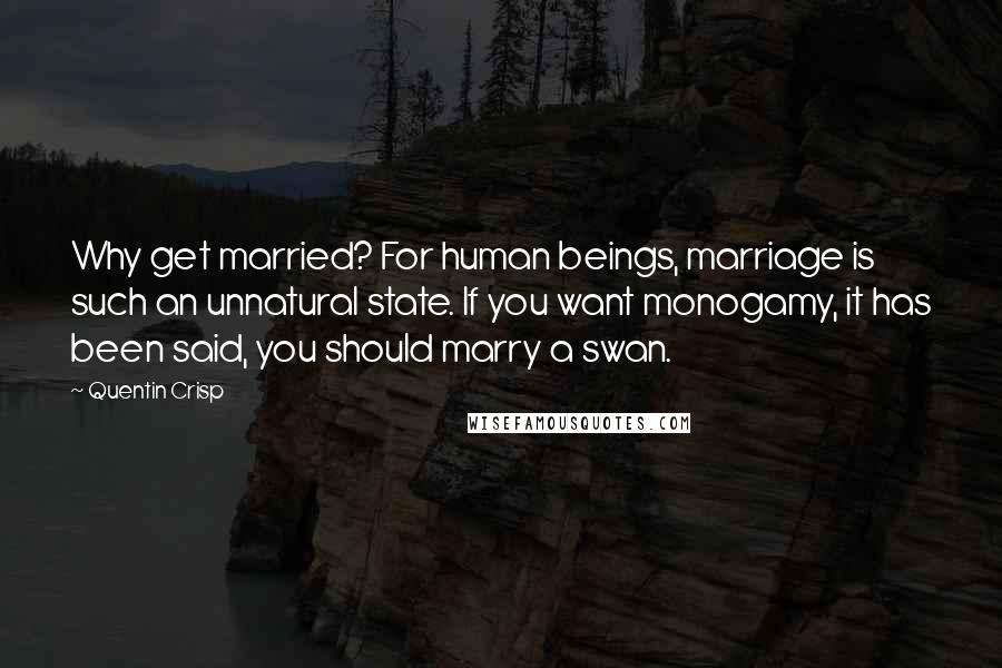 Quentin Crisp Quotes: Why get married? For human beings, marriage is such an unnatural state. If you want monogamy, it has been said, you should marry a swan.