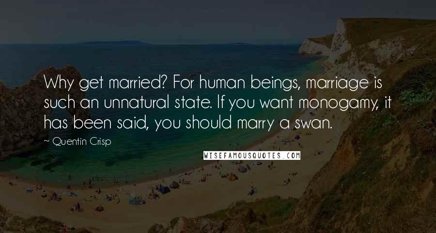 Quentin Crisp Quotes: Why get married? For human beings, marriage is such an unnatural state. If you want monogamy, it has been said, you should marry a swan.