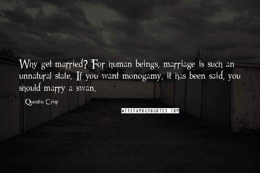 Quentin Crisp Quotes: Why get married? For human beings, marriage is such an unnatural state. If you want monogamy, it has been said, you should marry a swan.