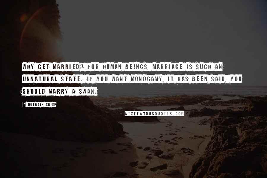 Quentin Crisp Quotes: Why get married? For human beings, marriage is such an unnatural state. If you want monogamy, it has been said, you should marry a swan.