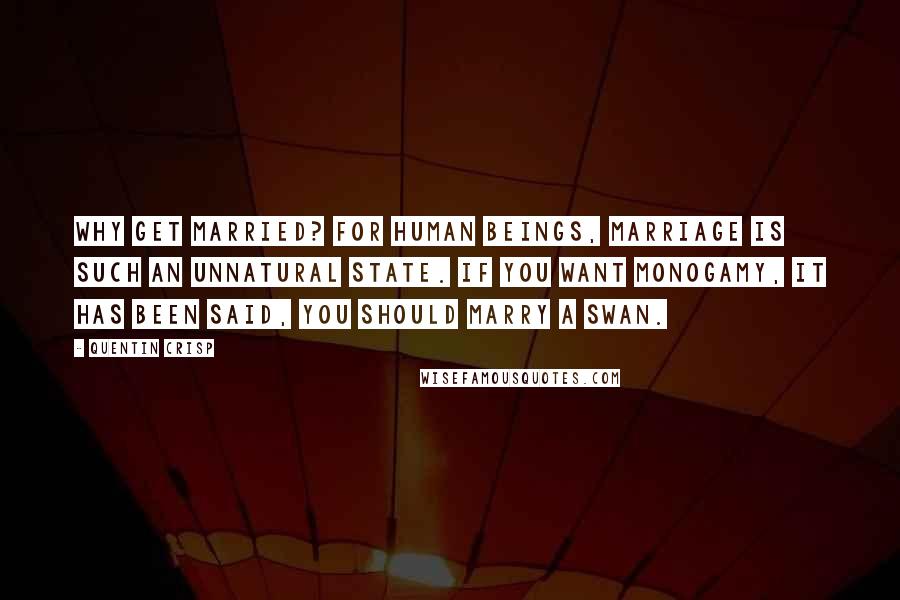 Quentin Crisp Quotes: Why get married? For human beings, marriage is such an unnatural state. If you want monogamy, it has been said, you should marry a swan.