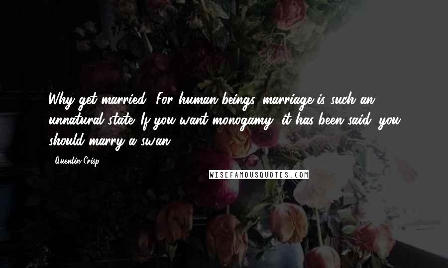 Quentin Crisp Quotes: Why get married? For human beings, marriage is such an unnatural state. If you want monogamy, it has been said, you should marry a swan.