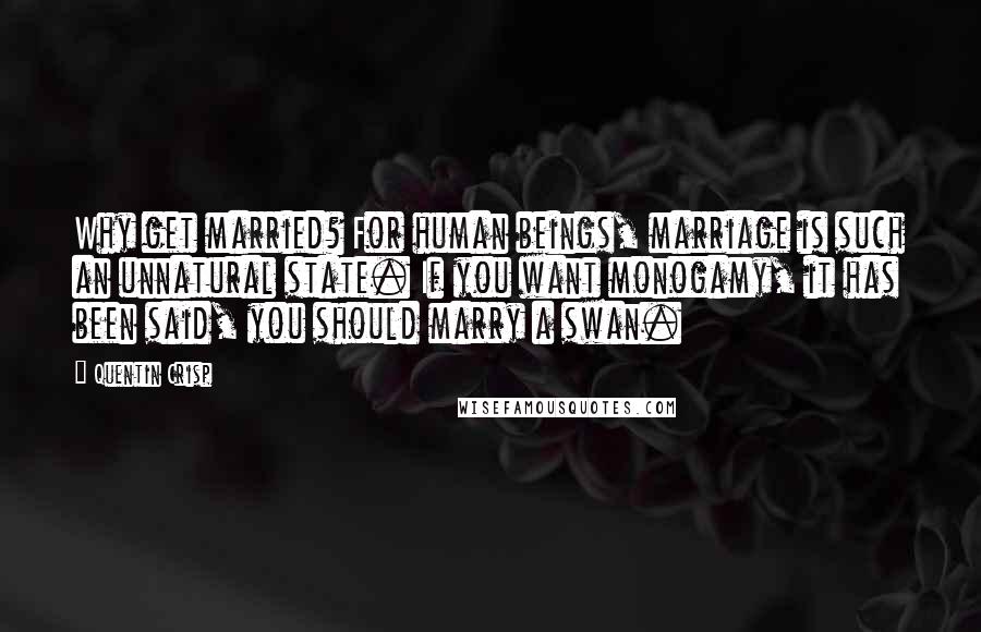 Quentin Crisp Quotes: Why get married? For human beings, marriage is such an unnatural state. If you want monogamy, it has been said, you should marry a swan.