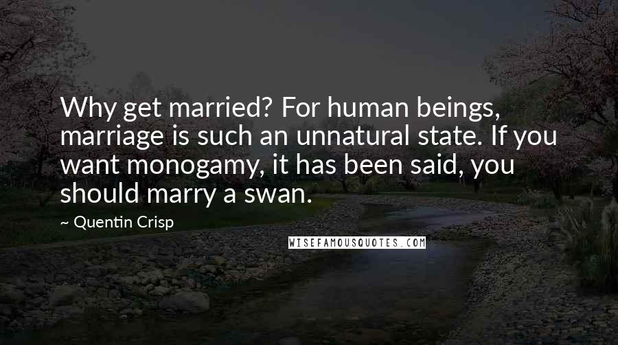 Quentin Crisp Quotes: Why get married? For human beings, marriage is such an unnatural state. If you want monogamy, it has been said, you should marry a swan.