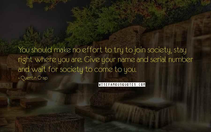 Quentin Crisp Quotes: You should make no effort to try to join society, stay right where you are. Give your name and serial number and wait for society to come to you.