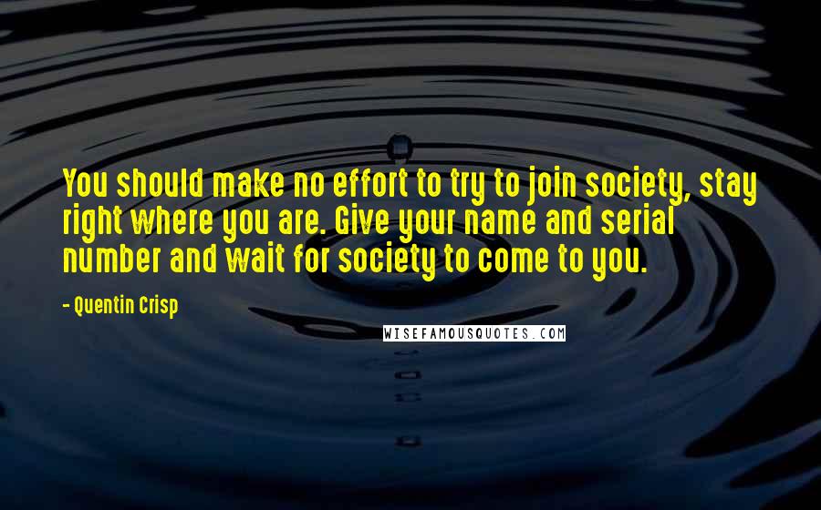 Quentin Crisp Quotes: You should make no effort to try to join society, stay right where you are. Give your name and serial number and wait for society to come to you.