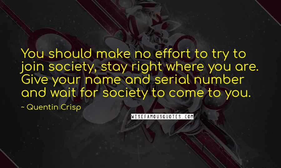 Quentin Crisp Quotes: You should make no effort to try to join society, stay right where you are. Give your name and serial number and wait for society to come to you.