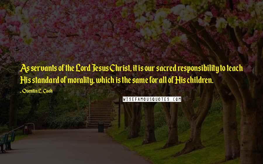 Quentin L. Cook Quotes: As servants of the Lord Jesus Christ, it is our sacred responsibility to teach His standard of morality, which is the same for all of His children.