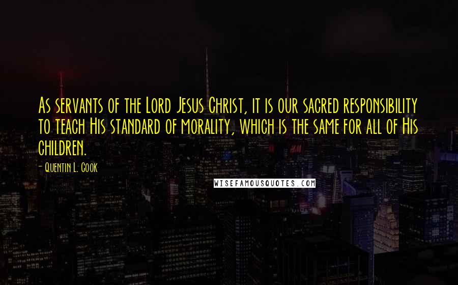 Quentin L. Cook Quotes: As servants of the Lord Jesus Christ, it is our sacred responsibility to teach His standard of morality, which is the same for all of His children.