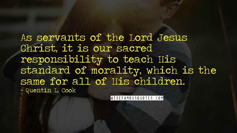 Quentin L. Cook Quotes: As servants of the Lord Jesus Christ, it is our sacred responsibility to teach His standard of morality, which is the same for all of His children.