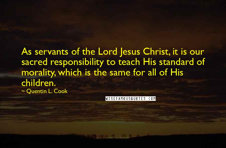 Quentin L. Cook Quotes: As servants of the Lord Jesus Christ, it is our sacred responsibility to teach His standard of morality, which is the same for all of His children.