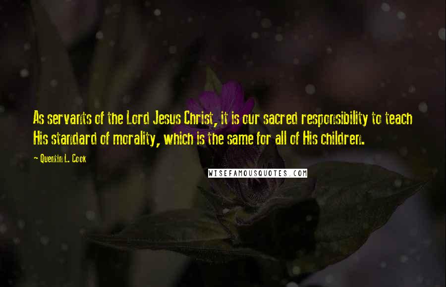 Quentin L. Cook Quotes: As servants of the Lord Jesus Christ, it is our sacred responsibility to teach His standard of morality, which is the same for all of His children.