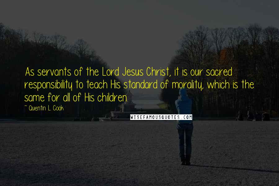 Quentin L. Cook Quotes: As servants of the Lord Jesus Christ, it is our sacred responsibility to teach His standard of morality, which is the same for all of His children.