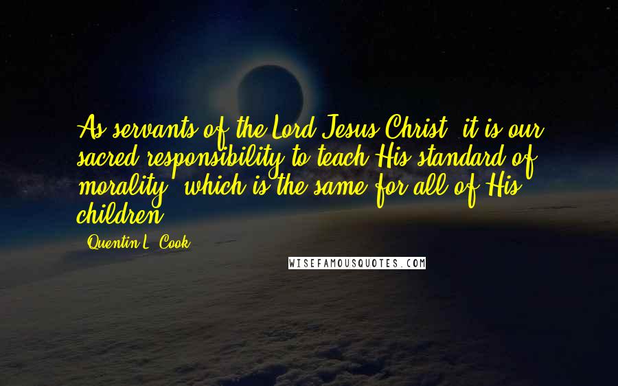 Quentin L. Cook Quotes: As servants of the Lord Jesus Christ, it is our sacred responsibility to teach His standard of morality, which is the same for all of His children.