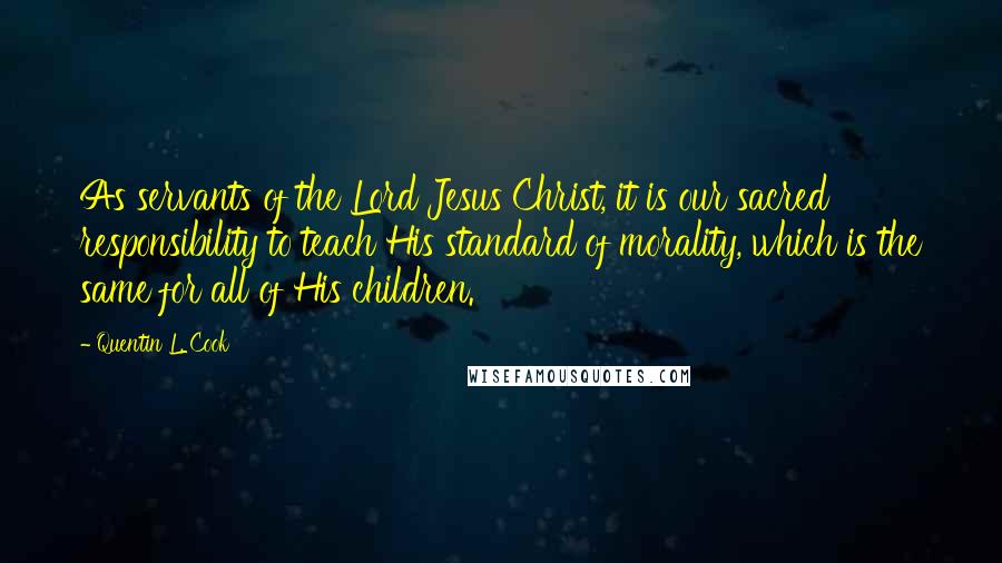 Quentin L. Cook Quotes: As servants of the Lord Jesus Christ, it is our sacred responsibility to teach His standard of morality, which is the same for all of His children.