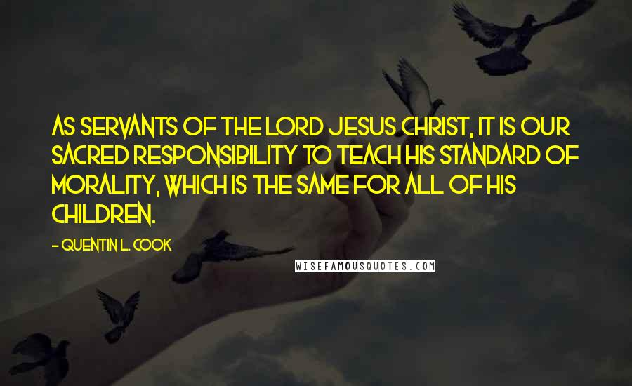 Quentin L. Cook Quotes: As servants of the Lord Jesus Christ, it is our sacred responsibility to teach His standard of morality, which is the same for all of His children.