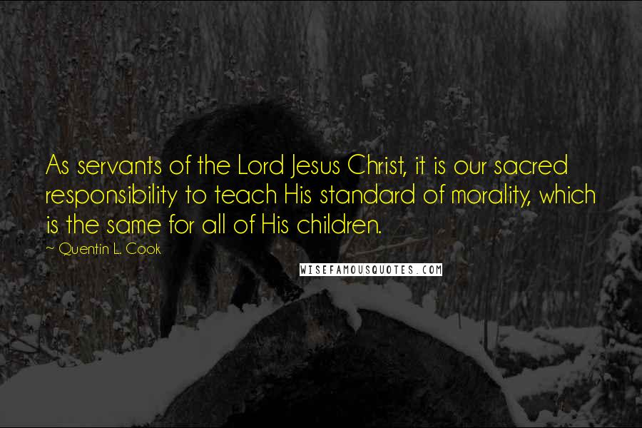 Quentin L. Cook Quotes: As servants of the Lord Jesus Christ, it is our sacred responsibility to teach His standard of morality, which is the same for all of His children.